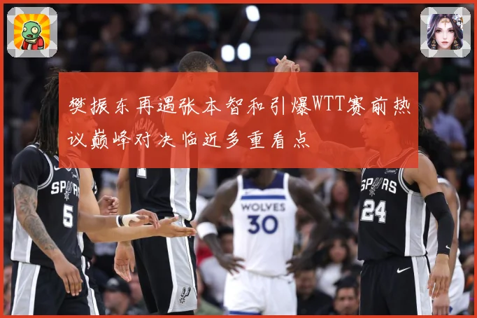 樊振东再遇张本智和引爆WTT赛前热议巅峰对决临近多重看点