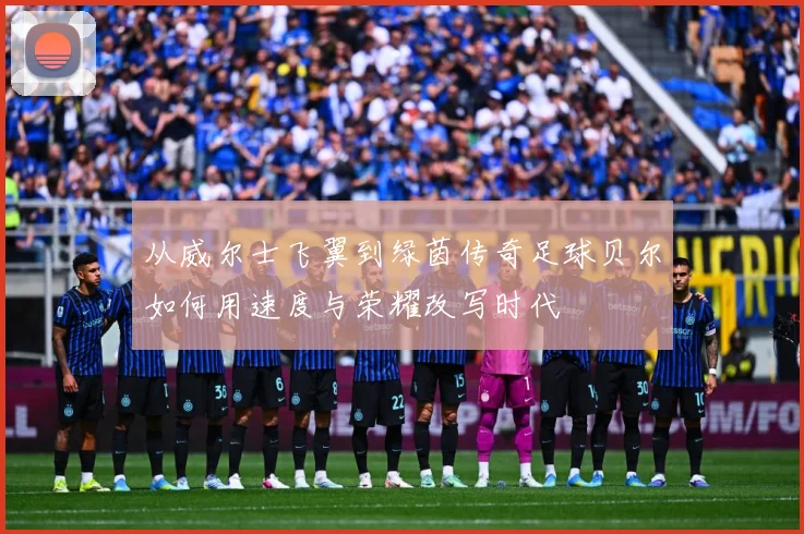从威尔士飞翼到绿茵传奇足球贝尔如何用速度与荣耀改写时代