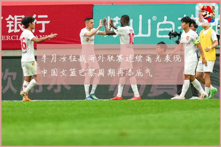 李月汝征战海外联赛连续高光表现中国女篮巴黎周期再添底气