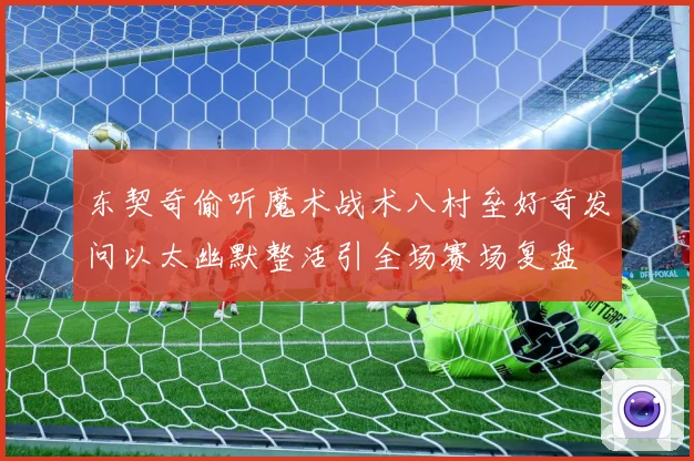 东契奇偷听魔术战术八村垒好奇发问以太幽默整活引全场赛场复盘