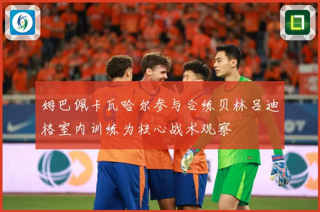 姆巴佩卡瓦哈尔参与合练贝林吕迪格室内训练为核心战术观察