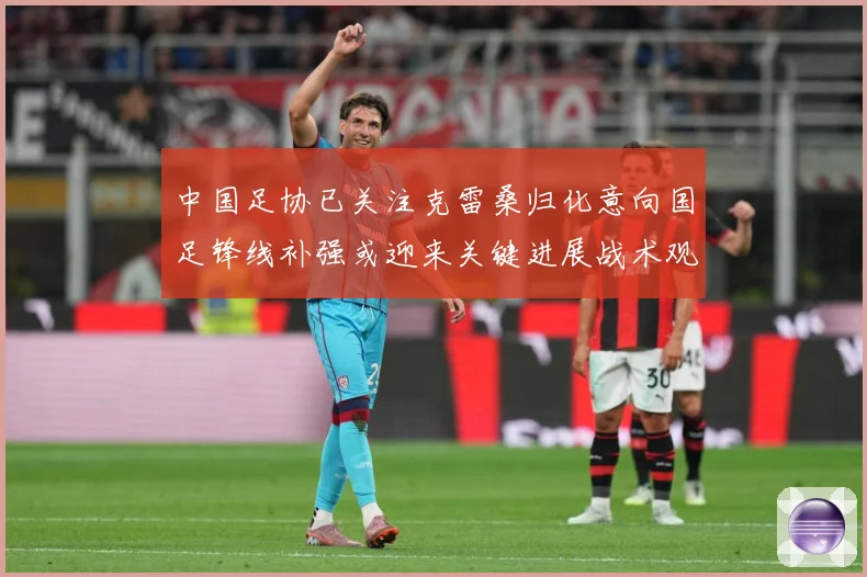 中国足协已关注克雷桑归化意向国足锋线补强或迎来关键进展战术观察