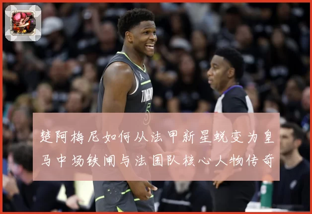 楚阿梅尼如何从法甲新星蜕变为皇马中场铁闸与法国队核心人物传奇