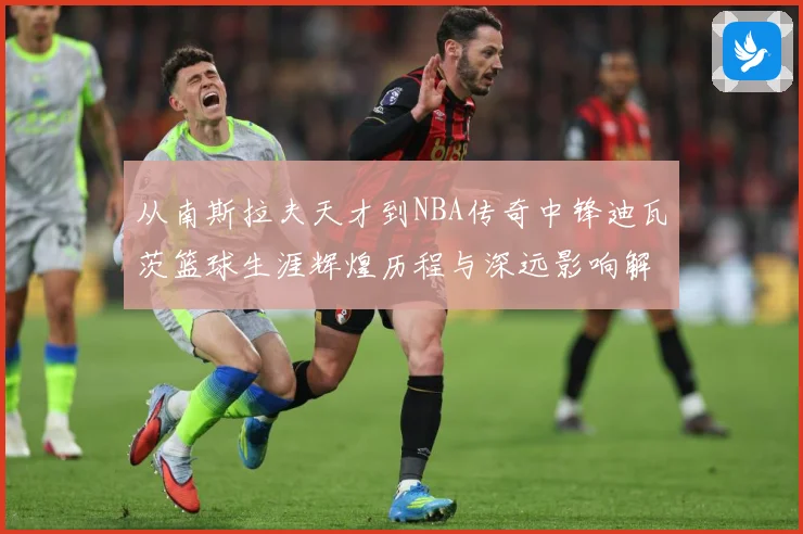 从南斯拉夫天才到NBA传奇中锋迪瓦茨篮球生涯辉煌历程与深远影响解析