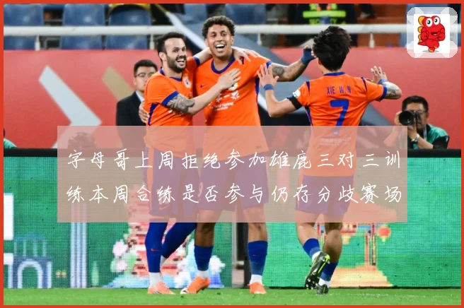 字母哥上周拒绝参加雄鹿三对三训练本周合练是否参与仍存分歧赛场复盘