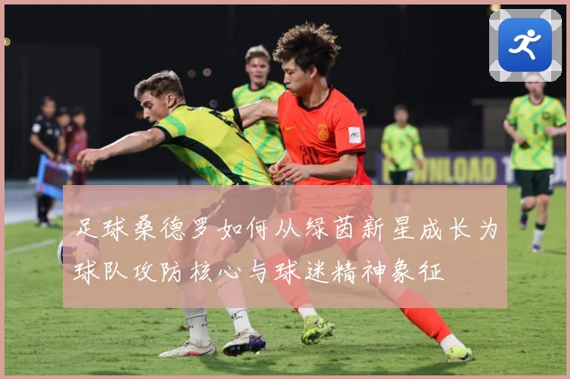 足球桑德罗如何从绿茵新星成长为球队攻防核心与球迷精神象征