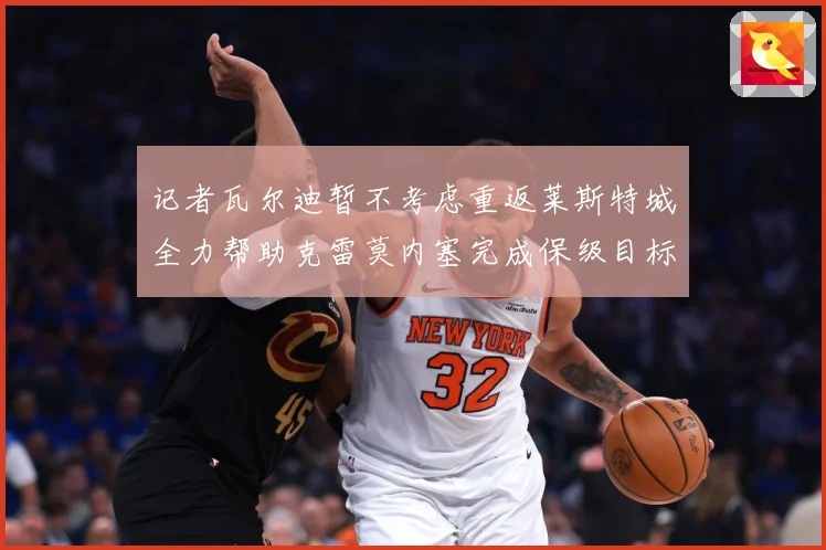 记者瓦尔迪暂不考虑重返莱斯特城全力帮助克雷莫内塞完成保级目标战术观察