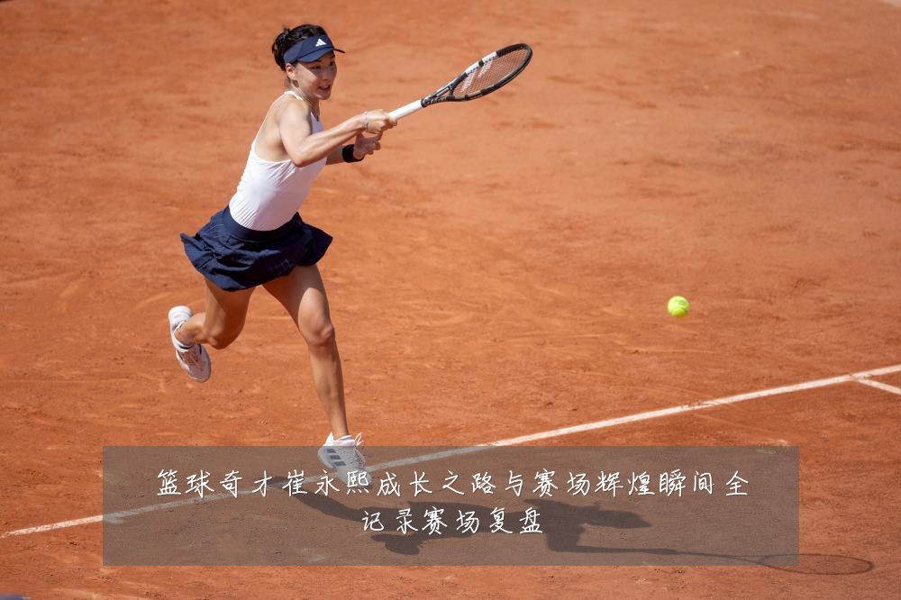 篮球奇才崔永熙成长之路与赛场辉煌瞬间全记录赛场复盘