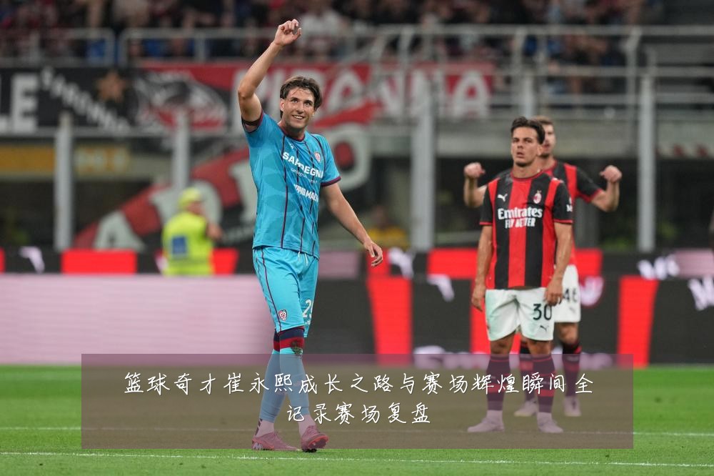 篮球奇才崔永熙成长之路与赛场辉煌瞬间全记录赛场复盘