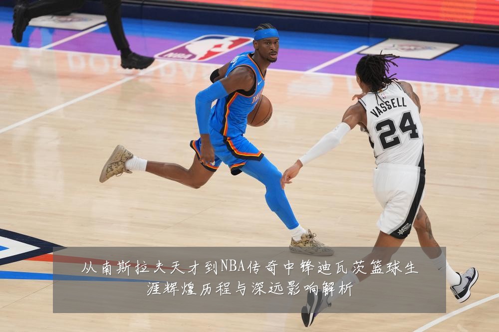 从南斯拉夫天才到NBA传奇中锋迪瓦茨篮球生涯辉煌历程与深远影响解析